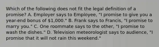 Which of the following does not fit the legal definition of a promise? A. Employer says to Employee, "I promise to give you a year-end bonus of 1,000." B. Frank says to Francis, "I promise to marry you." C. One roommate says to the other, "I promise to wash the dishes." D. Television meteorologist says to audience, "I promise that it will not rain this weekend."