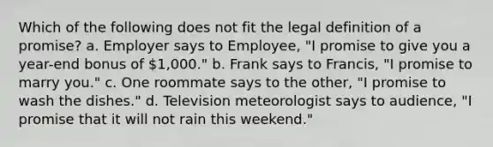 Which of the following does not fit the legal definition of a promise? a. Employer says to Employee, "I promise to give you a year-end bonus of 1,000." b. Frank says to Francis, "I promise to marry you." c. One roommate says to the other, "I promise to wash the dishes." d. Television meteorologist says to audience, "I promise that it will not rain this weekend."