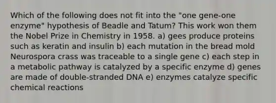 Which of the following does not fit into the "one gene-one enzyme" hypothesis of Beadle and Tatum? This work won them the Nobel Prize in Chemistry in 1958. a) gees produce proteins such as keratin and insulin b) each mutation in the bread mold Neurospora crass was traceable to a single gene c) each step in a metabolic pathway is catalyzed by a specific enzyme d) genes are made of double-stranded DNA e) enzymes catalyze specific chemical reactions