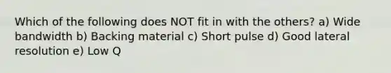 Which of the following does NOT fit in with the others? a) Wide bandwidth b) Backing material c) Short pulse d) Good lateral resolution e) Low Q