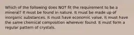 Which of the following does NOT fit the requirement to be a mineral? It must be found in nature. It must be made up of inorganic substances. It must have economic value. It must have the same chemical composition wherever found. It must form a regular pattern of crystals.