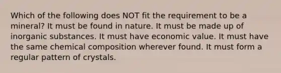 Which of the following does NOT fit the requirement to be a mineral? It must be found in nature. It must be made up of inorganic substances. It must have economic value. It must have the same chemical composition wherever found. It must form a regular pattern of crystals.