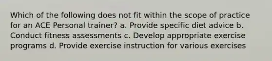 Which of the following does not fit within the scope of practice for an ACE Personal trainer? a. Provide specific diet advice b. Conduct fitness assessments c. Develop appropriate exercise programs d. Provide exercise instruction for various exercises