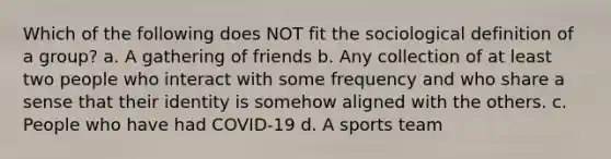 Which of the following does NOT fit the sociological definition of a group? a. A gathering of friends b. Any collection of at least two people who interact with some frequency and who share a sense that their identity is somehow aligned with the others. c. People who have had COVID-19 d. A sports team