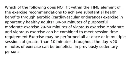 Which of the following does NOT fit within the TIME element of the exercise recommendations to achieve substantial health benefits through aerobic (cardiovascular endurance) exercise in apparently healthy adults? 30-60 minutes of purposeful moderate exercise 20-60 minutes of vigorous exercise Moderate and vigorous exercise can be combined to meet session time requirement Exercise may be performed all at once or in multiple sessions of greater than 10 minutes throughout the day <20 minutes of exercise can be beneficial in previously sedentary persons