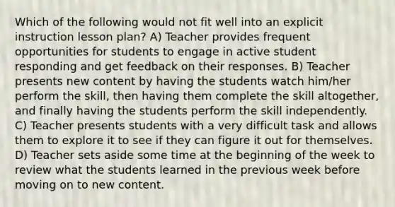 Which of the following would not fit well into an explicit instruction lesson plan? A) Teacher provides frequent opportunities for students to engage in active student responding and get feedback on their responses. B) Teacher presents new content by having the students watch him/her perform the skill, then having them complete the skill altogether, and finally having the students perform the skill independently. C) Teacher presents students with a very difficult task and allows them to explore it to see if they can figure it out for themselves. D) Teacher sets aside some time at the beginning of the week to review what the students learned in the previous week before moving on to new content.