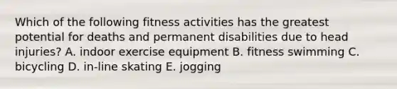 Which of the following fitness activities has the greatest potential for deaths and permanent disabilities due to head injuries? A. indoor exercise equipment B. fitness swimming C. bicycling D. in-line skating E. jogging