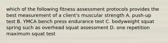 which of the following fitness assessment protocols provides the best measurement of a client's muscular strength A. push-up test B. YMCA bench press endurance test C. bodyweight squat spring such as overhead squat assessment D. one repetition maximum squat test