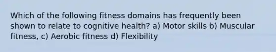 Which of the following fitness domains has frequently been shown to relate to cognitive health? a) Motor skills b) Muscular fitness, c) Aerobic fitness d) Flexibility