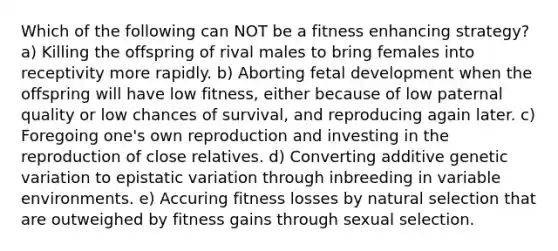 Which of the following can NOT be a fitness enhancing strategy? a) Killing the offspring of rival males to bring females into receptivity more rapidly. b) Aborting <a href='https://www.questionai.com/knowledge/kmyRuaFuMz-fetal-development' class='anchor-knowledge'>fetal development</a> when the offspring will have low fitness, either because of low paternal quality or low chances of survival, and reproducing again later. c) Foregoing one's own reproduction and investing in the reproduction of close relatives. d) Converting additive genetic variation to epistatic variation through inbreeding in variable environments. e) Accuring fitness losses by natural selection that are outweighed by fitness gains through sexual selection.