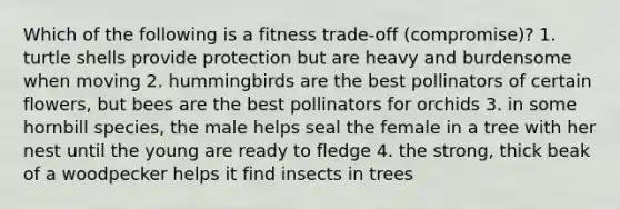 Which of the following is a fitness trade-off (compromise)? 1. turtle shells provide protection but are heavy and burdensome when moving 2. hummingbirds are the best pollinators of certain flowers, but bees are the best pollinators for orchids 3. in some hornbill species, the male helps seal the female in a tree with her nest until the young are ready to fledge 4. the strong, thick beak of a woodpecker helps it find insects in trees