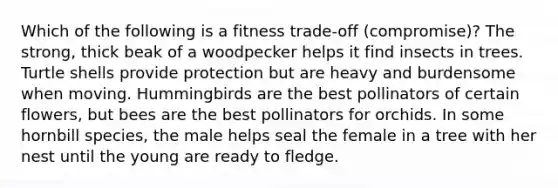 Which of the following is a fitness trade-off (compromise)? The strong, thick beak of a woodpecker helps it find insects in trees. Turtle shells provide protection but are heavy and burdensome when moving. Hummingbirds are the best pollinators of certain flowers, but bees are the best pollinators for orchids. In some hornbill species, the male helps seal the female in a tree with her nest until the young are ready to fledge.