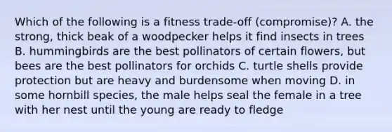 Which of the following is a fitness trade-off (compromise)? A. the strong, thick beak of a woodpecker helps it find insects in trees B. hummingbirds are the best pollinators of certain flowers, but bees are the best pollinators for orchids C. turtle shells provide protection but are heavy and burdensome when moving D. in some hornbill species, the male helps seal the female in a tree with her nest until the young are ready to fledge