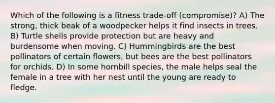 Which of the following is a fitness trade-off (compromise)? A) The strong, thick beak of a woodpecker helps it find insects in trees. B) Turtle shells provide protection but are heavy and burdensome when moving. C) Hummingbirds are the best pollinators of certain flowers, but bees are the best pollinators for orchids. D) In some hornbill species, the male helps seal the female in a tree with her nest until the young are ready to fledge.