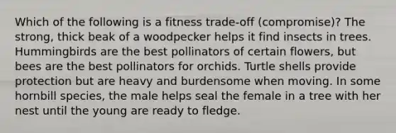 Which of the following is a fitness trade-off (compromise)? The strong, thick beak of a woodpecker helps it find insects in trees. Hummingbirds are the best pollinators of certain flowers, but bees are the best pollinators for orchids. Turtle shells provide protection but are heavy and burdensome when moving. In some hornbill species, the male helps seal the female in a tree with her nest until the young are ready to fledge.