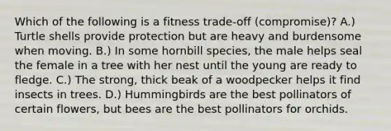 Which of the following is a fitness trade-off (compromise)? A.) Turtle shells provide protection but are heavy and burdensome when moving. B.) In some hornbill species, the male helps seal the female in a tree with her nest until the young are ready to fledge. C.) The strong, thick beak of a woodpecker helps it find insects in trees. D.) Hummingbirds are the best pollinators of certain flowers, but bees are the best pollinators for orchids.