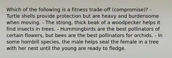 Which of the following is a fitness trade-off (compromise)? - Turtle shells provide protection but are heavy and burdensome when moving. - The strong, thick beak of a woodpecker helps it find insects in trees. - Hummingbirds are the best pollinators of certain flowers, but bees are the best pollinators for orchids. - In some hornbill species, the male helps seal the female in a tree with her nest until the young are ready to fledge.