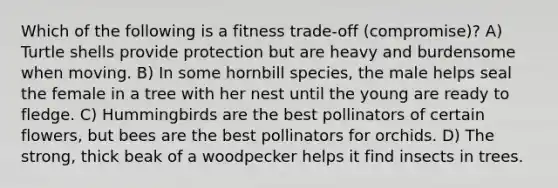 Which of the following is a fitness trade-off (compromise)? A) Turtle shells provide protection but are heavy and burdensome when moving. B) In some hornbill species, the male helps seal the female in a tree with her nest until the young are ready to fledge. C) Hummingbirds are the best pollinators of certain flowers, but bees are the best pollinators for orchids. D) The strong, thick beak of a woodpecker helps it find insects in trees.