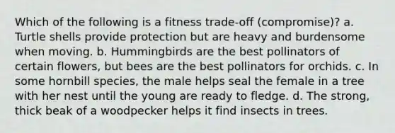 Which of the following is a fitness trade-off (compromise)? a. Turtle shells provide protection but are heavy and burdensome when moving. b. Hummingbirds are the best pollinators of certain flowers, but bees are the best pollinators for orchids. c. In some hornbill species, the male helps seal the female in a tree with her nest until the young are ready to fledge. d. The strong, thick beak of a woodpecker helps it find insects in trees.