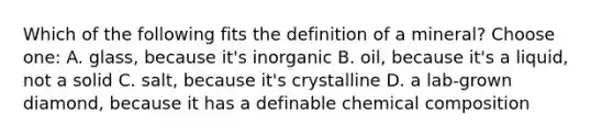 Which of the following fits the definition of a mineral? Choose one: A. glass, because it's inorganic B. oil, because it's a liquid, not a solid C. salt, because it's crystalline D. a lab-grown diamond, because it has a definable <a href='https://www.questionai.com/knowledge/kyw8ckUHTv-chemical-composition' class='anchor-knowledge'>chemical composition</a>