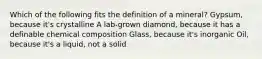 Which of the following fits the definition of a mineral? Gypsum, because it's crystalline A lab-grown diamond, because it has a definable chemical composition Glass, because it's inorganic Oil, because it's a liquid, not a solid