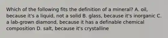 Which of the following fits the definition of a mineral? A. oil, because it's a liquid, not a solid B. glass, because it's inorganic C. a lab-grown diamond, because it has a definable <a href='https://www.questionai.com/knowledge/kyw8ckUHTv-chemical-composition' class='anchor-knowledge'>chemical composition</a> D. salt, because it's crystalline