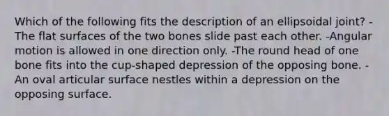 Which of the following fits the description of an ellipsoidal joint? -The flat surfaces of the two bones slide past each other. -Angular motion is allowed in one direction only. -The round head of one bone fits into the cup-shaped depression of the opposing bone. -An oval articular surface nestles within a depression on the opposing surface.