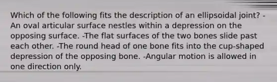 Which of the following fits the description of an ellipsoidal joint? -An oval articular surface nestles within a depression on the opposing surface. -The flat surfaces of the two bones slide past each other. -The round head of one bone fits into the cup-shaped depression of the opposing bone. -Angular motion is allowed in one direction only.