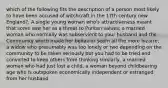 which of the following fits the description of a person most likely to have been accused of witchcraft in the 17th century new England?: A single young woman who's attractiveness meant that some saw her as a threat to Puritan values, a married woman who normally was subservient to your husband and the Community which made her behavior seem all the more bizarre, a widow who presumably was too lonely or two depending on the community to be taken seriously but you had to be tried and convicted to keep others from thinking similarly, a married woman who had just lost a child, a woman beyond childbearing age who is outspoken economically independent or estranged from her husband