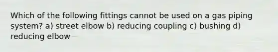 Which of the following fittings cannot be used on a gas piping system? a) street elbow b) reducing coupling c) bushing d) reducing elbow