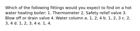 Which of the following fittings would you expect to find on a hot water heating boiler: 1. Thermometer 2. Safety relief valve 3. Blow off or drain valve 4. Water column a. 1, 2, 4 b. 1, 2, 3 c. 2, 3, 4 d. 1, 2, 3, 4 e. 1, 4.