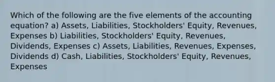 Which of the following are the five elements of the accounting equation? a) Assets, Liabilities, Stockholders' Equity, Revenues, Expenses b) Liabilities, Stockholders' Equity, Revenues, Dividends, Expenses c) Assets, Liabilities, Revenues, Expenses, Dividends d) Cash, Liabilities, Stockholders' Equity, Revenues, Expenses