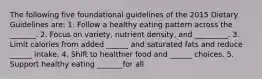 The following five foundational guidelines of the 2015 Dietary Guidelines are: 1. Follow a healthy eating pattern across the _______. 2. Focus on variety, nutrient density, and _________. 3. Limit calories from added ______ and saturated fats and reduce ______ intake. 4. Shift to healthier food and ______ choices. 5. Support healthy eating _______for all