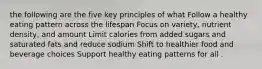 the following are the five key principles of what Follow a healthy eating pattern across the lifespan Focus on variety, nutrient density, and amount Limit calories from added sugars and saturated fats and reduce sodium Shift to healthier food and beverage choices Support healthy eating patterns for all .