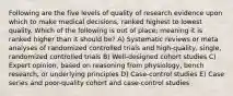 Following are the five levels of quality of research evidence upon which to make medical decisions, ranked highest to lowest quality. Which of the following is out of place; meaning it is ranked higher than it should be? A) Systematic reviews or meta analyses of randomized controlled trials and high-quality, single, randomized controlled trials B) Well-designed cohort studies C) Expert opinion, based on reasoning from physiology, bench research, or underlying principles D) Case-control studies E) Case series and poor-quality cohort and case-control studies