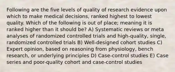 Following are the five levels of quality of research evidence upon which to make medical decisions, ranked highest to lowest quality. Which of the following is out of place; meaning it is ranked higher than it should be? A) Systematic reviews or meta analyses of randomized controlled trials and high-quality, single, randomized controlled trials B) Well-designed cohort studies C) Expert opinion, based on reasoning from physiology, bench research, or underlying principles D) Case-control studies E) Case series and poor-quality cohort and case-control studies