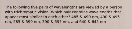 The following five pairs of wavelengths are viewed by a person with trichromatic vision. Which pair contains wavelengths that appear most similar to each other? 485 & 490 nm, 490 & 495 nm, 585 & 590 nm, 590 & 595 nm, and 640 & 645 nm