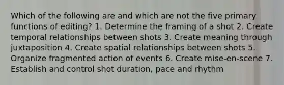 Which of the following are and which are not the five primary functions of editing? 1. Determine the framing of a shot 2. Create temporal relationships between shots 3. Create meaning through juxtaposition 4. Create spatial relationships between shots 5. Organize fragmented action of events 6. Create mise-en-scene 7. Establish and control shot duration, pace and rhythm