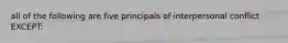 all of the following are five principals of interpersonal conflict EXCEPT: