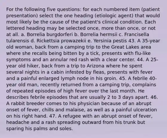 For the following five questions: for each numbered item (patient presentation) select the one heading (etiologic agent) that would most likely be the cause of the patient's clinical condition. Each lettered heading may be selected once, more than once, or not at all. a. Borrelia burgdorferi b. Borrelia hermsii c. Francisella tularensis d. Rickettsia prowazekii e. Yersinia pestis 43. A 35-year old woman, back from a camping trip to the Great Lakes area where she recalls being bitten by a tick, presents with flu-like symptoms and an annular red rash with a clear center. 44. A 25-year old hiker, back from a trip to Arizona where he spent several nights in a cabin infested by fleas, presents with fever and a painful enlarged lymph node in his groin. 45. A febrile 40-year old man, recently returned from a camping trip, complains of repeated episodes of high fever over the last month. He describes febrile episodes that are usually 2 to 3 days apart. 46. A rabbit breeder comes to his physician because of an abrupt onset of fever, chills and malaise, as well as a painful ulceration on his right hand. 47. A refugee with an abrupt onset of fever, headache and a rash spreading outward from his trunk but sparing his palms and soles.