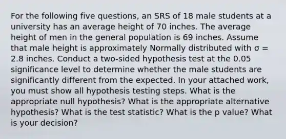 For the following five questions, an SRS of 18 male students at a university has an average height of 70 inches. The average height of men in the general population is 69 inches. Assume that male height is approximately Normally distributed with σ = 2.8 inches. Conduct a two-sided hypothesis test at the 0.05 significance level to determine whether the male students are significantly different from the expected. In your attached work, you must show all hypothesis testing steps. What is the appropriate null hypothesis? What is the appropriate alternative hypothesis? What is <a href='https://www.questionai.com/knowledge/kzeQt8hpQB-the-test-statistic' class='anchor-knowledge'>the test statistic</a>? What is the p value? What is your decision?