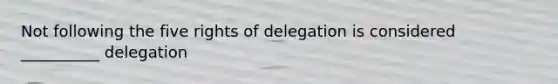 Not following the five rights of delegation is considered __________ delegation