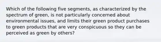 Which of the following five segments, as characterized by the spectrum of green, is not particularly concerned about environmental issues, and limits their green product purchases to green products that are very conspicuous so they can be perceived as green by others?