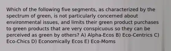 Which of the following five segments, as characterized by the spectrum of green, is not particularly concerned about environmental issues, and limits their green product purchases to green products that are very conspicuous so they can be perceived as green by others? A) Alpha-Ecos B) Eco-Centrics C) Eco-Chics D) Economically Ecos E) Eco-Moms