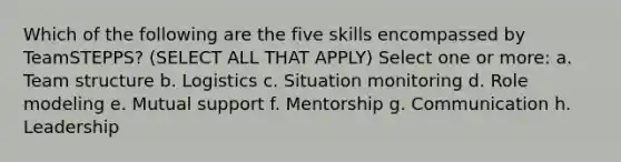 Which of the following are the five skills encompassed by TeamSTEPPS? (SELECT ALL THAT APPLY) Select one or more: a. Team structure b. Logistics c. Situation monitoring d. Role modeling e. Mutual support f. Mentorship g. Communication h. Leadership