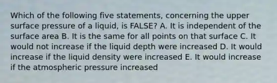 Which of the following five statements, concerning the upper surface pressure of a liquid, is FALSE? A. It is independent of the surface area B. It is the same for all points on that surface C. It would not increase if the liquid depth were increased D. It would increase if the liquid density were increased E. It would increase if the atmospheric pressure increased