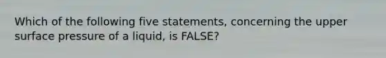 Which of the following five statements, concerning the upper surface pressure of a liquid, is FALSE?