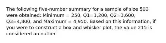 The following five-number summary for a sample of size 500 were obtained: Minimum = 250, Q1=1,200, Q2=3,600, Q3=4,800, and Maximum = 4,950. Based on this information, if you were to construct a box and whisker plot, the value 215 is considered an outlier.