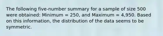 The following five-number summary for a sample of size 500 were obtained: Minimum = 250, and Maximum = 4,950. Based on this information, the distribution of the data seems to be symmetric.