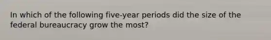 In which of the following five-year periods did the size of the federal bureaucracy grow the most?